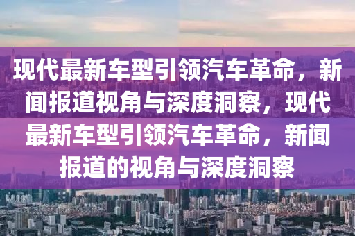 現(xiàn)代最新車型引領(lǐng)汽車革命，新聞報道視角與深度洞察，現(xiàn)代最新車型引領(lǐng)汽車革命，新聞報道的視角與深度洞察山東水清源環(huán)?？萍加邢薰? class=