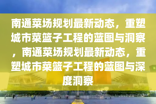 南通菜場(chǎng)規(guī)劃最新動(dòng)態(tài)，重塑城市菜籃子工程的藍(lán)圖與洞察，南通菜場(chǎng)規(guī)劃最新動(dòng)態(tài)，重塑城市菜籃子工程的藍(lán)圖與深度洞察山東水清源環(huán)?？萍加邢薰? class=