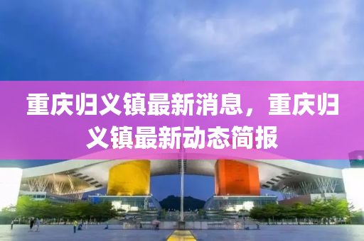 重慶歸義鎮(zhèn)最新消息，重慶歸義鎮(zhèn)最新動(dòng)態(tài)簡(jiǎn)報(bào)山東水清源環(huán)?？萍加邢薰? class=
