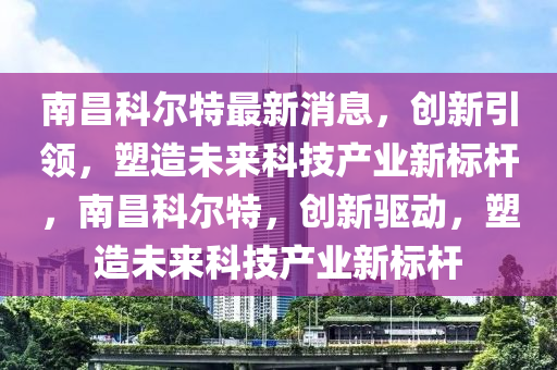 南昌科爾特最新消息，創(chuàng)新引領(lǐng)，塑造未來科技產(chǎn)業(yè)新標(biāo)桿，南昌科爾特，創(chuàng)新驅(qū)動，塑造未來科技產(chǎn)業(yè)新標(biāo)桿山東水清源環(huán)保科技有限公司