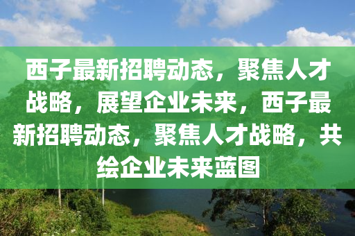 西子最新招聘動態(tài)，聚焦人才戰(zhàn)略，展望企業(yè)未來，西子最新招聘動態(tài)，聚焦人才戰(zhàn)略，共繪企山東水清源環(huán)保科技有限公司業(yè)未來藍圖