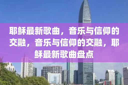 耶穌最新歌曲，音樂與信仰的交融，音樂與信仰的交融，耶穌最新歌曲盤點(diǎn)山東水清源環(huán)?？萍加邢薰? class=