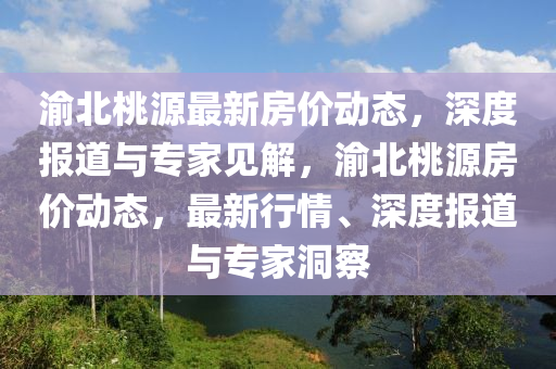 渝北桃源最新房價動態(tài)，深度報道與專家見解，渝北桃源房價動態(tài)，最新行情、深度報道山東水清源環(huán)?？萍加邢薰九c專家洞察