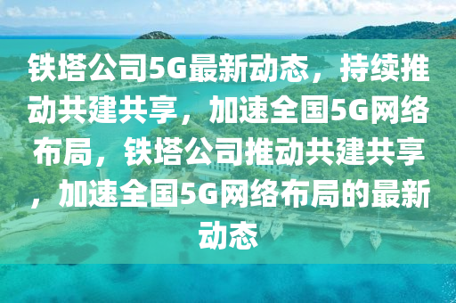鐵塔公司5G最新動(dòng)態(tài)，持山東水清源環(huán)?？萍加邢薰纠m(xù)推動(dòng)共建共享，加速全國(guó)5G網(wǎng)絡(luò)布局，鐵塔公司推動(dòng)共建共享，加速全國(guó)5G網(wǎng)絡(luò)布局的最新動(dòng)態(tài)