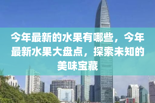 今年最新的水果有哪些，今年最新水果大盤點(diǎn)，探索未知的美味寶藏山東水清源環(huán)?？萍加邢薰? class=