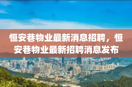 恒安巷物業(yè)最新消息招聘，恒安巷物業(yè)最新山東水清源環(huán)?？萍加邢薰菊衅赶l(fā)布