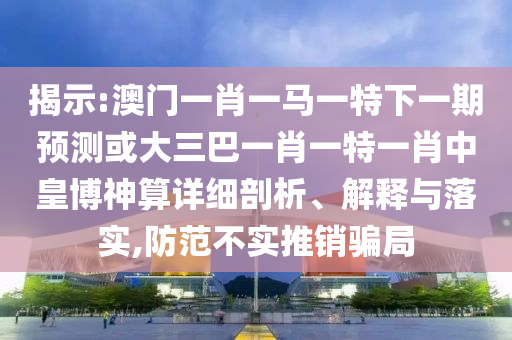 揭山東水清源環(huán)?？萍加邢薰臼?澳門一肖一馬一特下一期預(yù)測(cè)或大三巴一肖一特一肖中皇博神算詳細(xì)剖析、解釋與落實(shí),防范不實(shí)推銷騙局