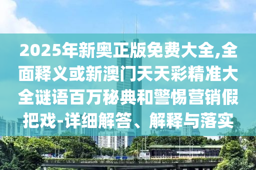 2025年新奧正版免費(fèi)大全,全面釋義或新澳門(mén)天天彩精準(zhǔn)大全謎語(yǔ)百萬(wàn)秘典和警惕營(yíng)銷(xiāo)假把戲-詳細(xì)解答、解釋與落實(shí)山東水清源環(huán)?？萍加邢薰? class=