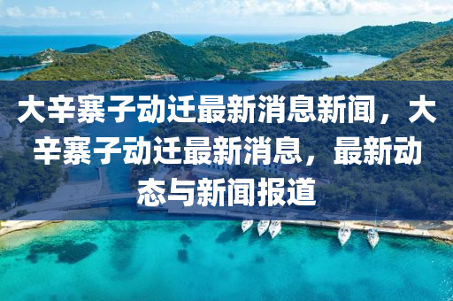 大辛寨子動(dòng)遷最新消息新聞，大辛寨子動(dòng)遷最新消息，最新動(dòng)態(tài)與新聞報(bào)道山東水清源環(huán)?？萍加邢薰? class=