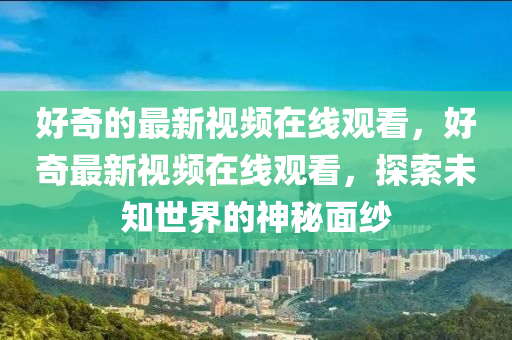 好奇的最新視頻在線觀看，好奇最新視頻在線觀看，探索未知世界的神秘面紗山東水清源環(huán)?？萍加邢薰? class=