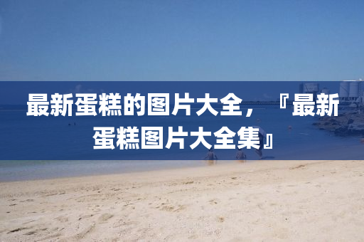 最新蛋糕的圖片大山東水清源環(huán)?？萍加邢薰救鹤钚碌案鈭D片大全集』