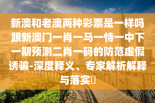 新澳和老澳兩種彩票是一樣嗎跟新澳門一肖一馬一恃一中下一期預測二肖一碼的防范虛假誘騙-深度釋山東水清源環(huán)保科技有限公司義、專家解析解釋與落實?