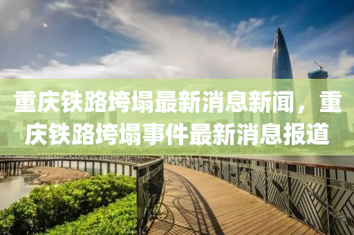 重慶鐵路垮塌最新消息新聞，重慶鐵路垮塌事件最新消息報(bào)道山東水清源環(huán)保科技有限公司