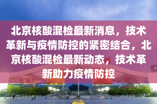 北京山東水清源環(huán)保科技有限公司核酸混檢最新消息，技術(shù)革新與疫情防控的緊密結(jié)合，北京核酸混檢最新動態(tài)，技術(shù)革新助力疫情防控