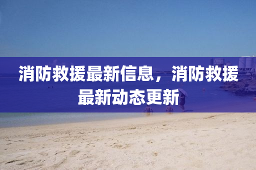 消防救援最新信息，消防救援最新動態(tài)更新山東水清源環(huán)保科技有限公司