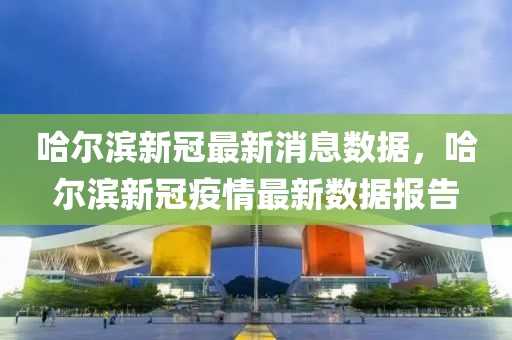 哈爾濱新冠最新消息數(shù)據(jù)，哈爾濱新冠疫情最新數(shù)山東水清源環(huán)?？萍加邢薰緭?jù)報告