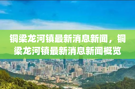 銅梁龍河鎮(zhèn)最新消息新聞，銅梁龍河鎮(zhèn)最新消息新聞概覽山東水清源環(huán)?？萍加邢薰? class=