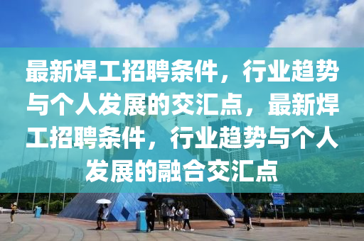 最新焊工招聘條件，行業(yè)趨勢與個人發(fā)展的交匯點，最新焊工招聘條件，行業(yè)趨勢與個人發(fā)展的融合交匯山東水清源環(huán)?？萍加邢薰军c
