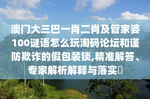 澳門大三巴一肖二肖及山東水清源環(huán)保科技有限公司管家婆100謎語(yǔ)怎么玩淘碼論壇和謹(jǐn)防欺詐的假包裝鎖,精準(zhǔn)解答、專家解析解釋與落實(shí)?