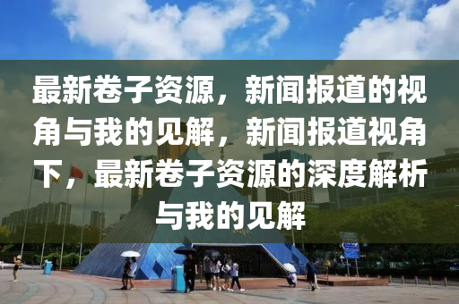 最新卷子資源，新聞報(bào)道的視角與我的見解，新聞報(bào)道視角下，最新卷子資源的深度解析與我的見解山東水清源環(huán)?？萍加邢薰? class=