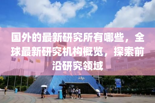 國外的最新研究所有哪些，全球最新研究機構(gòu)概覽，探索前沿研究領(lǐng)域山東水清源環(huán)?？萍加邢薰? class=