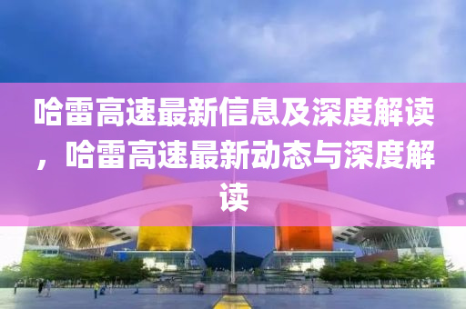 哈雷高速最新信息及深度解讀，哈雷高速最新動態(tài)與深度解讀山東水清源環(huán)?？萍加邢薰? class=