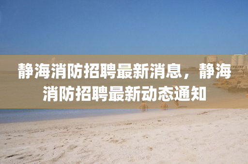 靜海消防招聘最新消息，靜海消防招聘最新動山東水清源環(huán)保科技有限公司態(tài)通知