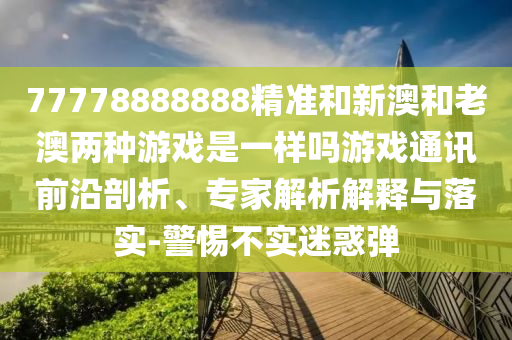 77778888888精準和新澳和老澳兩種游戲是一樣嗎游戲通訊前沿剖析、專家解析解釋與落實-警惕不實迷惑彈山東水清源環(huán)保科技有限公司