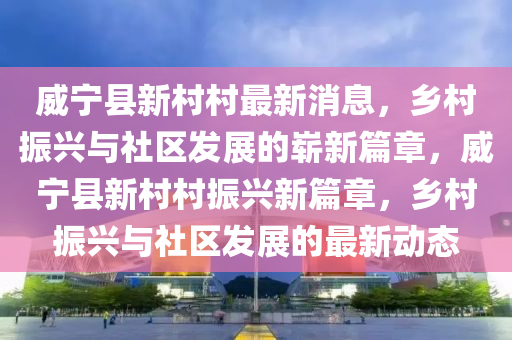 威寧縣新村村最新消息，鄉(xiāng)村振興與社區(qū)發(fā)展的嶄新篇章，威寧縣新村村振興新篇章，鄉(xiāng)村振興與社區(qū)發(fā)展的最新動(dòng)態(tài)山東水清源環(huán)?？萍加邢薰? class=
