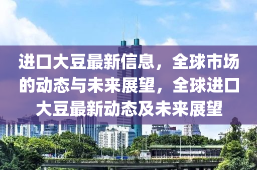 進口大豆最新信息，全球市場的動態(tài)與未來展望，全球進口大豆最新動態(tài)及未來展望山東水清源環(huán)?？萍加邢薰? class=