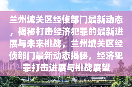 蘭州城關(guān)區(qū)經(jīng)偵部門最新動(dòng)態(tài)，揭秘打擊經(jīng)濟(jì)犯罪的最新進(jìn)展與未來挑戰(zhàn)，蘭州城關(guān)區(qū)經(jīng)偵部門最山東水清源環(huán)?？萍加邢薰拘聞?dòng)態(tài)揭秘，經(jīng)濟(jì)犯罪打擊進(jìn)展與挑戰(zhàn)展望