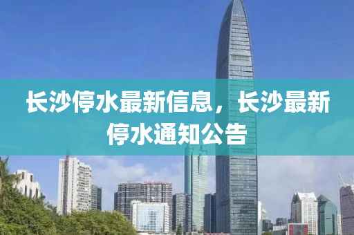 長沙山東水清源環(huán)?？萍加邢薰就Ｋ钚滦畔?，長沙最新停水通知公告