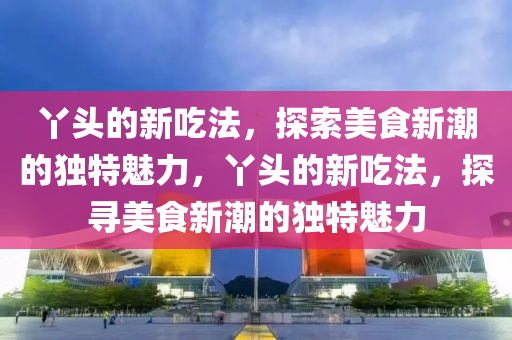丫頭的新吃法，探索美食新潮的獨(dú)特魅力，丫頭的新吃法，探尋美食新潮的獨(dú)特魅山東水清源環(huán)?？萍加邢薰玖? class=
