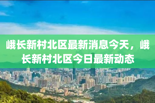 峨長(zhǎng)新村北區(qū)最新消息今天，峨長(zhǎng)新村北區(qū)今日最新山東水清源環(huán)?？萍加邢薰緞?dòng)態(tài)