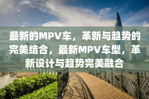 最新的MPV車，革新與趨勢的完美結(jié)合，最新MPV車型，革新設(shè)計與趨勢完美融合山東水清源環(huán)保科技有限公司