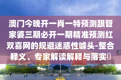 澳門今晚開一肖一特預(yù)測跟管家婆三期必開一期精準(zhǔn)預(yù)測紅雙喜網(wǎng)的規(guī)避迷惑性噱頭-整合釋義山東水清源環(huán)?？萍加邢薰?、專家解讀解釋與落實?