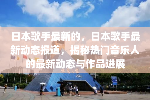 日本歌手最新的，日本歌手最新動態(tài)報(bào)道，揭秘山東水清源環(huán)保科技有限公司熱門音樂人的最新動態(tài)與作品進(jìn)展