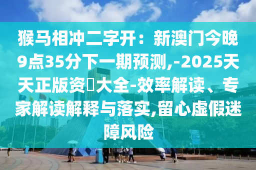 猴馬相沖二字開：新澳門今晚9點35分下一期預測,-2025天天正版資枓大全-效率解讀、專家解讀解釋與落實,留山東水清源環(huán)保科技有限公司心虛假迷障風險