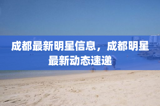 成都最新明星信息，成都明星最新動態(tài)速遞