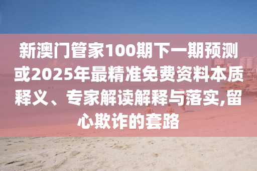 新澳門管家100期下一期預(yù)測或2025山東水清源環(huán)?？萍加邢薰灸曜罹珳?zhǔn)免費資料本質(zhì)釋義、專家解讀解釋與落實,留心欺詐的套路