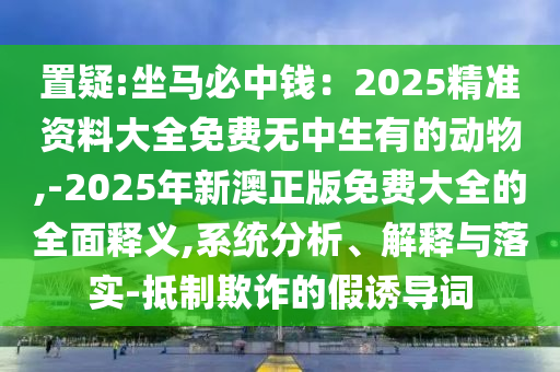 置疑:坐馬必中錢：2025精準(zhǔn)資料大全免費(fèi)無中生有的動(dòng)物,-202山東水清源環(huán)保科技有限公司5年新澳正版免費(fèi)大全的全面釋義,系統(tǒng)分析、解釋與落實(shí)-抵制欺詐的假誘導(dǎo)詞