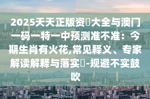 2025天天正版資枓大全與澳門一碼一特一中預(yù)測準(zhǔn)不準(zhǔn)：今期生肖有火花,常見釋義、專家解讀解釋與落實(shí)?-規(guī)避不實(shí)鼓吹山東水清源環(huán)?？萍加邢薰? class=