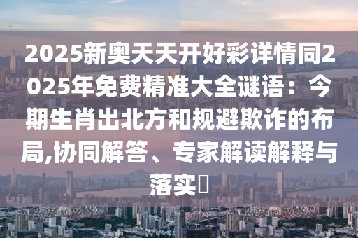 2025新奧天天開好彩詳情同2025年免費精準大全謎語：今期生肖出北方和規(guī)避欺詐的布局,協(xié)同解答、專家解讀山東水清源環(huán)?？萍加邢薰窘忉屌c落實?