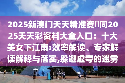 2025新澳門天天精準資枓同2025天天彩資料大全入口：十大美女下江南:效率解讀、專家解讀解釋與落實,躲避虛夸的迷霧山東水清源環(huán)?？萍加邢薰? class=