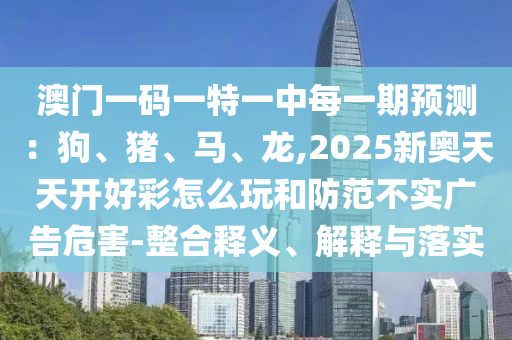 澳門一碼一特一中每一期預測：狗、豬、馬、龍,2025山東水清源環(huán)保科技有限公司新奧天天開好彩怎么玩和防范不實廣告危害-整合釋義、解釋與落實