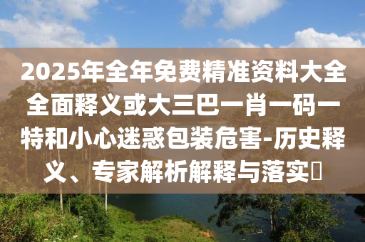 2025年全年免費(fèi)精準(zhǔn)資料大全全面釋義或大三巴一肖一碼一特和小心迷惑包裝危害-歷史釋義、專家解析解釋與落實(shí)?山東水清源環(huán)?？萍加邢薰? class=