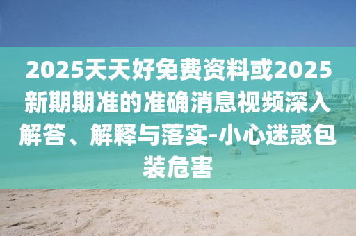 2025天天好免費資料或202山東水清源環(huán)?？萍加邢薰?新期期準的準確消息視頻深入解答、解釋與落實-小心迷惑包裝危害