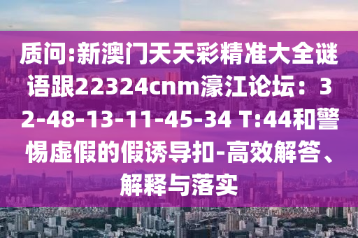 質(zhì)問:新澳門天天彩精準大全謎語跟22324cnm濠江論壇：32-48-13-山東水清源環(huán)?？萍加邢薰?1-45-34 T:44和警惕虛假的假誘導(dǎo)扣-高效解答、解釋與落實