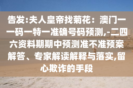 告發(fā):夫人皇帝找菊花：澳門一一碼一特一準(zhǔn)確號(hào)碼預(yù)測,-二四六資料期期中預(yù)測準(zhǔn)不準(zhǔn)預(yù)案解答、專家解讀解釋與落實(shí),留心欺詐的手段山東水清源環(huán)?？萍加邢薰? class=