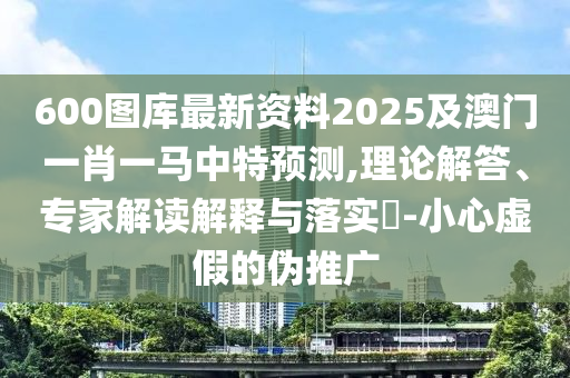 600圖庫最新資料2025及澳門一肖一馬中特預(yù)測,理山東水清源環(huán)保科技有限公司論解答、專家解讀解釋與落實(shí)?-小心虛假的偽推廣